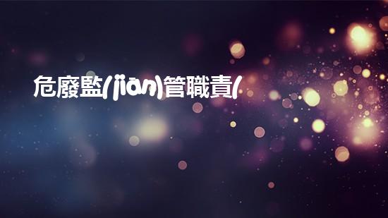 危廢監(jiān)管職責(zé)危險(xiǎn)廢棄物處理的專業(yè)之道？